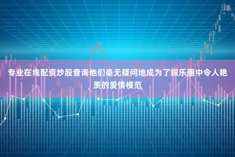 专业在线配资炒股查询他们毫无疑问地成为了娱乐圈中令人艳羡的爱情模范