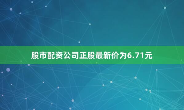 股市配资公司正股最新价为6.71元