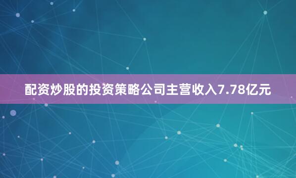 配资炒股的投资策略公司主营收入7.78亿元