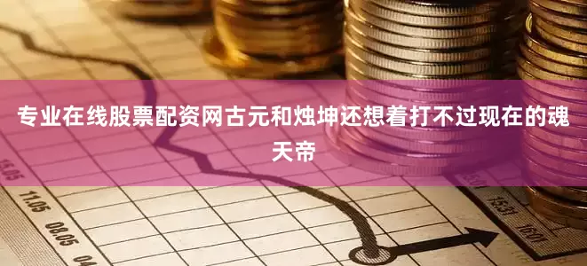 专业在线股票配资网古元和烛坤还想着打不过现在的魂天帝