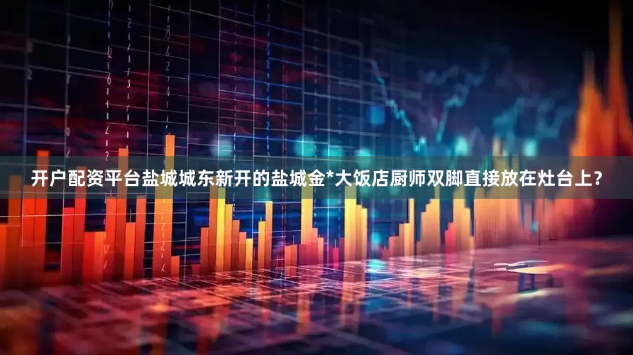 开户配资平台盐城城东新开的盐城金*大饭店厨师双脚直接放在灶台上？