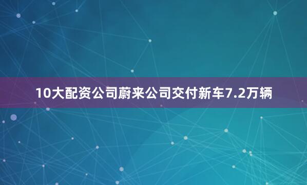 10大配资公司蔚来公司交付新车7.2万辆