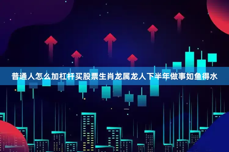普通人怎么加杠杆买股票生肖龙属龙人下半年做事如鱼得水