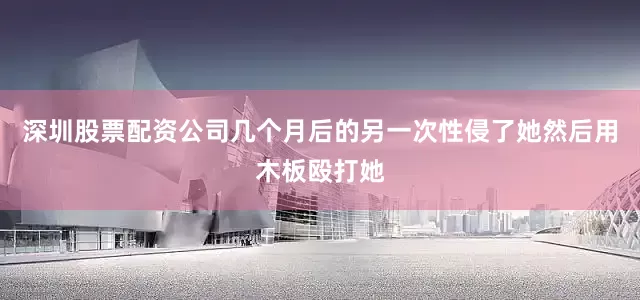 深圳股票配资公司几个月后的另一次性侵了她然后用木板殴打她