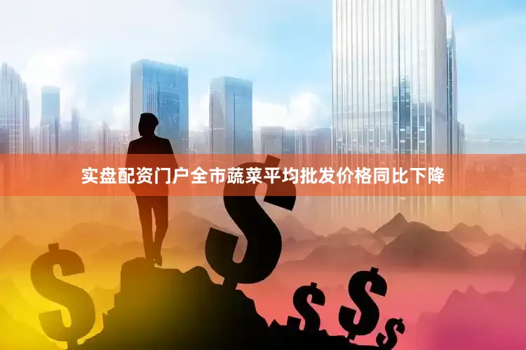实盘配资门户全市蔬菜平均批发价格同比下降