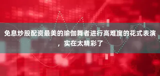 免息炒股配资最美的瑜伽舞者进行高难度的花式表演，实在太精彩了