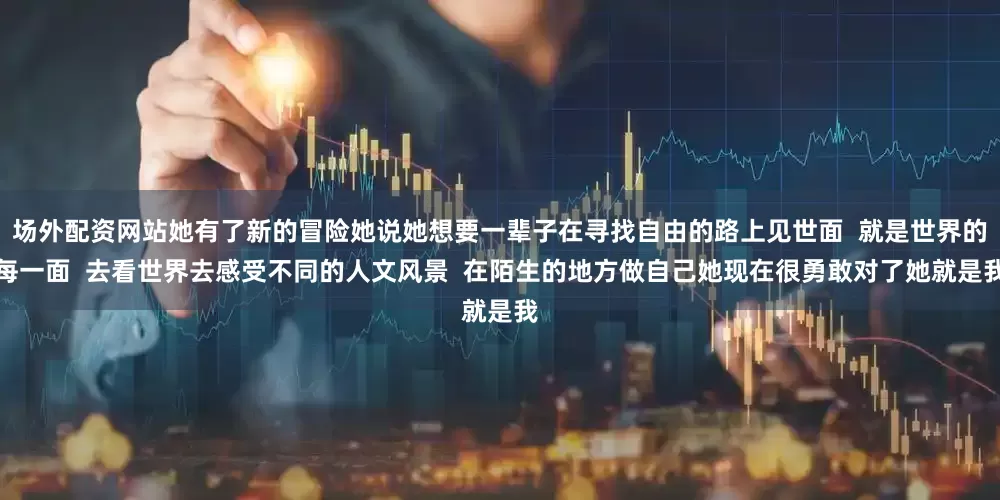 场外配资网站她有了新的冒险她说她想要一辈子在寻找自由的路上见世面  就是世界的每一面  去看世界去感受不同的人文风景  在陌生的地方做自己她现在很勇敢对了她就是我
