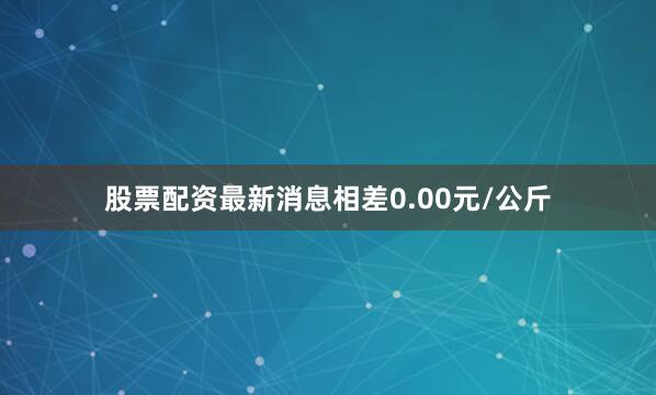 股票配资最新消息相差0.00元/公斤