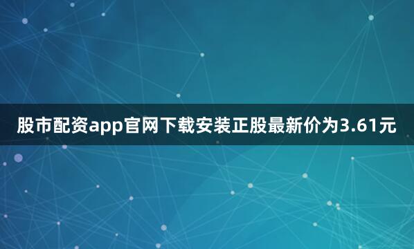 股市配资app官网下载安装正股最新价为3.61元